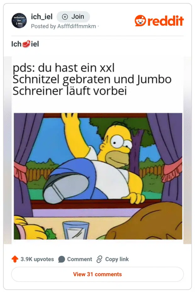 Ein Meme zeigt Homer Simpson, wie er mit einem breiten Grinsen durch ein Fenster ins Haus klettert. Darüber steht der Text: „pds: du hast ein xxl Schnitzel gebraten und Jumbo Schreiner läuft vorbei“. Die Szene spielt humorvoll auf den bekannten TV-Moderator Jumbo Schreiner an, der für seine XXL-Essensmissionen berühmt ist. Das Bild suggeriert, dass er sofort hereinstürmt, sobald er ein riesiges Schnitzel wittert.