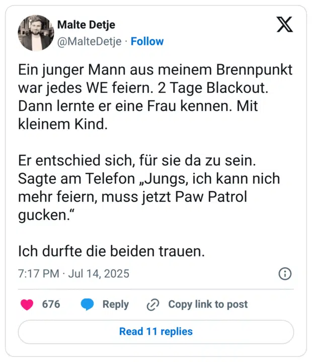 Ein junger Mann aus meinem Brennpunkt war jedes WE feiern. 2 Tage Blackout. Dann lernte er eine Frau kennen. Mit kleinem Kind.

Er entschied sich, für sie da zu sein. Sagte am Telefon „Jungs, ich kann nich mehr feiern, muss jetzt Paw Patrol gucken.“

Ich durfte die beiden trauen.