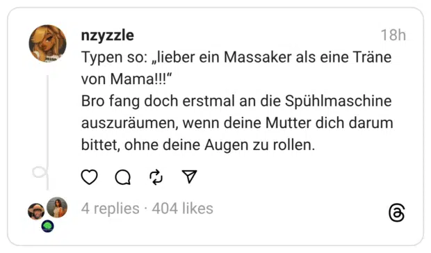 Typen so: „lieber ein Massaker als eine Träne von Mama!!!“ Bro fang doch erstmal an die Spühlmaschine auszuräumen, wenn deine Mutter dich darum bittet, ohne deine Augen zu rollen.