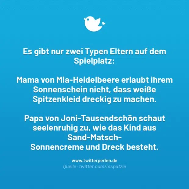 Es gibt nur zwei Typen Eltern auf dem Spielplatz:
Mama von Mia-Heidelbeere erlaubt ihrem Sonnenschein nicht, dass weiße Spitzenkleid dreckig zu machen.
Papa von Joni-Tausendschön schaut seelenruhig zu, wie das Kind aus Sand-Matsch-Sonnencreme und Dreck besteht.