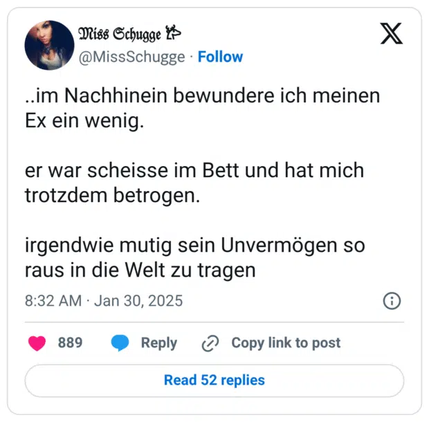 ..im Nachhinein bewundere ich meinen Ex ein wenig.
er war scheisse im Bett und hat mich trotzdem betrogen.
irgendwie mutig sein Unvermögen so raus in die Welt zu tragen