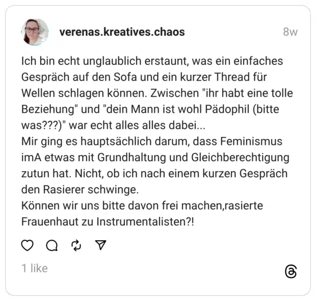 Ich bin echt unglaublich erstaunt, was ein einfaches Gespräch auf den Sofa und ein kurzer Thread für Wellen schlagen können. Zwischen "ihr habt eine tolle Beziehung" und "dein Mann ist wohl Pädophil (bitte was???)" war echt alles alles dabei...
Mir ging es hauptsächlich darum, dass Feminismus imA etwas mit Grundhaltung und Gleichberechtigung zutun hat. Nicht, ob ich nach einem kurzen Gespräch den Rasierer schwinge.
Können wir uns bitte davon frei machen,rasierte Frauenhaut zu Instrumentalisten?!