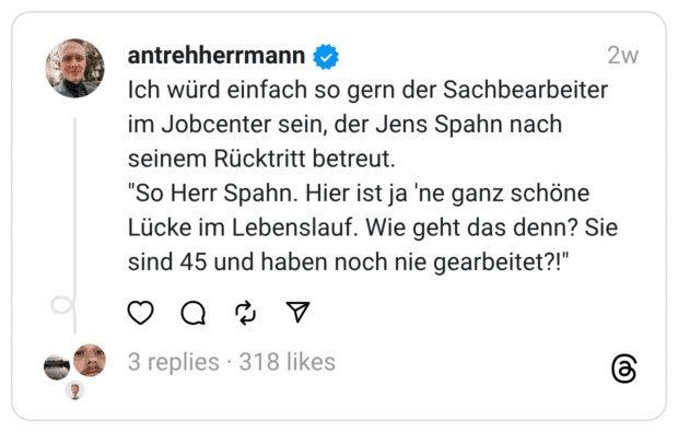 Ich würd einfach so gern der Sachbearbeiter im Jobcenter sein, der Jens Spahn nach seinem Rücktritt betreut. "So Herr Spahn. Hier ist ja 'ne ganz schöne Lücke im Lebenslauf. Wie geht das denn? Sie sind 45 und haben noch nie gearbeitet?!"