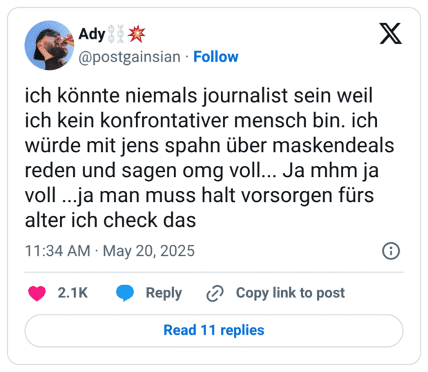ich könnte niemals journalist sein weil ich kein konfrontativer mensch bin. ich würde mit jens spahn über maskendeals reden und sagen omg voll... Ja mhm ja voll...ja man muss halt vorsorgen fürs alter ich check das