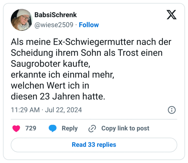 Als meine Ex-Schwiegermutter nach der Scheidung ihrem Sohn als Trost einen
Saugroboter kaufte,
erkannte ich einmal mehr,
welchen Wert ich in
diesen 23 Jahren hatte.