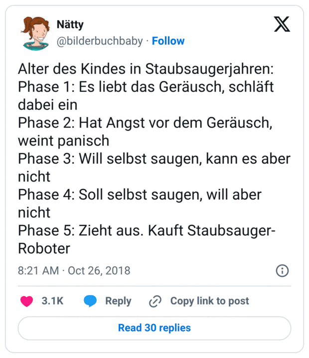 Alter des Kindes in Staubsaugerjahren:
Phase 1: Es liebt das Geräusch, schläft dabei ein
Phase 2: Hat Angst vor dem Geräusch, weint panisch
Phase 3: Will selbst saugen, kann es aber nicht
Phase 4: Soll selbst saugen, will aber nicht
Phase 5: Zieht aus. Kauft Staubsauger-Roboter