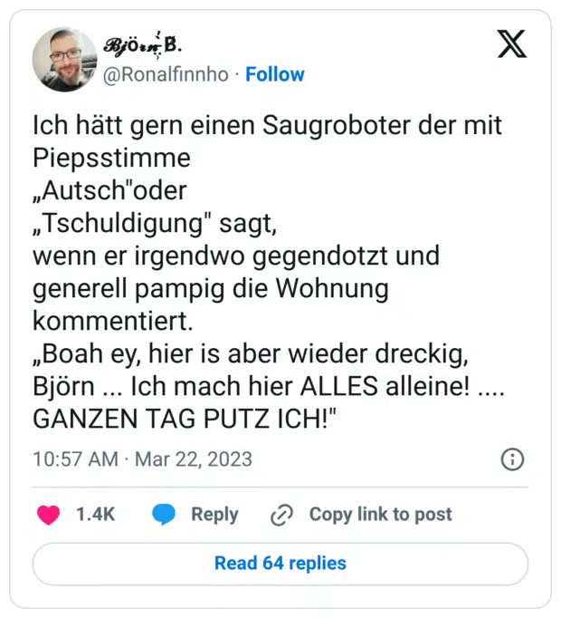 Ich hätt gern einen Saugroboter der mit Piepsstimme
„Autsch"oder
„Tschuldigung" sagt,
wenn er irgendwo gegendotzt und generell pampig die Wohnung kommentiert.
„Boah ey, hier is aber wieder dreckig,
Björn ... Ich mach hier ALLES alleine! .... GANZEN TAG PUTZ ICH!"