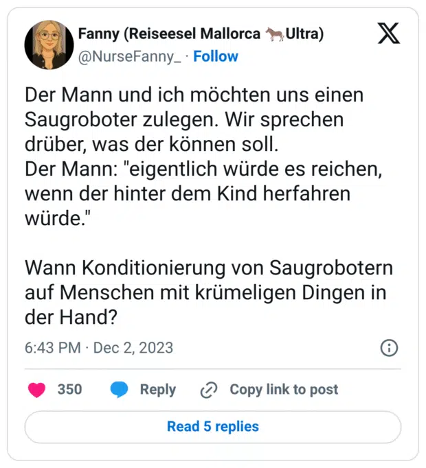 Der Mann und ich möchten uns einen Saugroboter zulegen. Wir sprechen drüber, was der können soll.
Der Mann: "eigentlich würde es reichen, wenn der hinter dem Kind herfahren würde."
Wann Konditionierung von Saugrobotern auf Menschen mit krümeligen Dingen in der Hand?