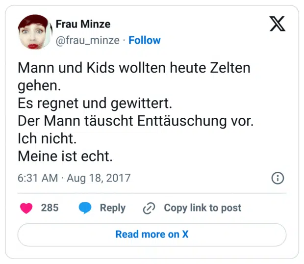 Mann und Kids wollten heute Zelten gehen.
Es regnet und gewittert.
Der Mann täuscht Enttäuschung vor.
Ich nicht.
Meine ist echt.