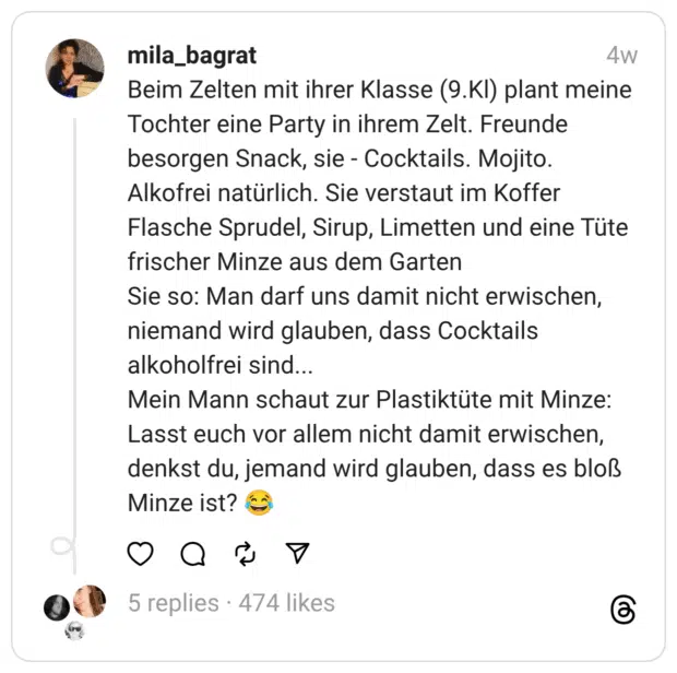 Beim Zelten mit ihrer Klasse (9.Kl) plant meine Tochter eine Party in ihrem Zelt. Freunde besorgen Snack, sie - Cocktails. Mojito. Alkofrei natürlich. Sie verstaut im Koffer Flasche Sprudel, Sirup, Limetten und eine Tüte frischer Minze aus dem Garten
Sie so: Man darf uns damit nicht erwischen, niemand wird glauben, dass Cocktails alkoholfrei sind...
Mein Mann schaut zur Plastiktüte mit Minze: Lasst euch vor allem nicht damit erwischen, denkst du, jemand wird glauben, dass es bloß Minze ist? 😂