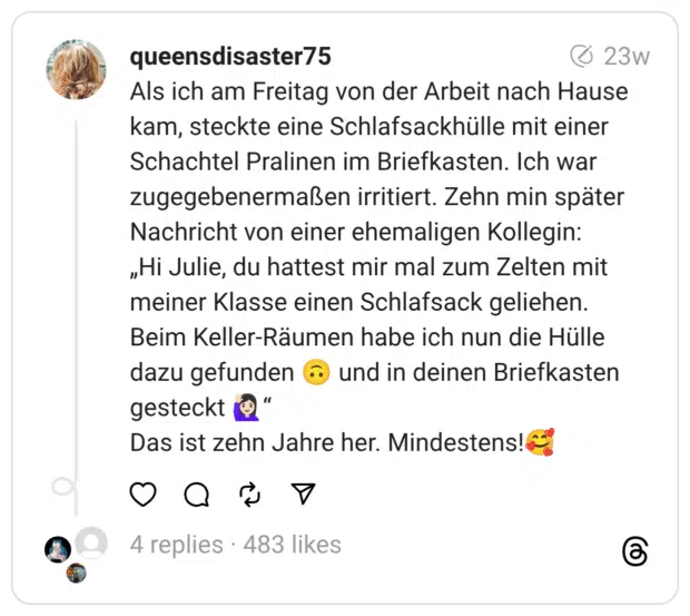 Als ich am Freitag von der Arbeit nach Hause kam, steckte eine Schlafsackhülle mit einer Schachtel Pralinen im Briefkasten. Ich war zugegebenermaßen irritiert. Zehn min später Nachricht von einer ehemaligen Kollegin:
„Hi Julie, du hattest mir mal zum Zelten mit meiner Klasse einen Schlafsack geliehen. Beim Keller-Räumen habe ich nun die Hülle dazu gefunden 🙃 und in deinen Briefkasten gesteckt 🙋🏻‍♀️“
Das ist zehn Jahre her. Mindestens!🥰