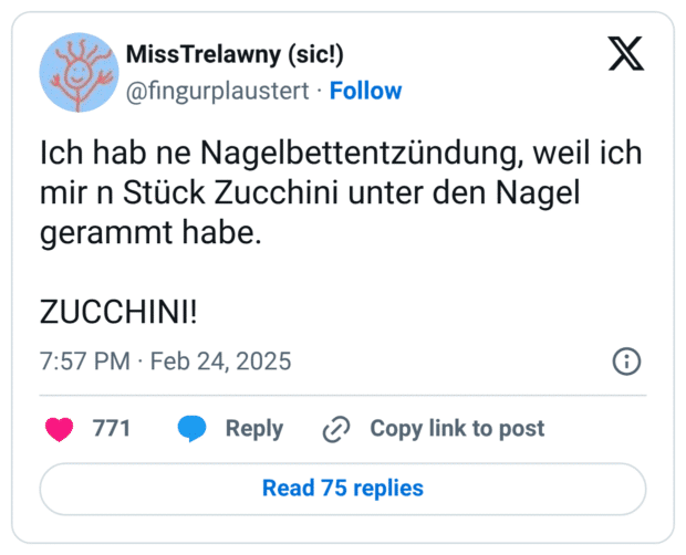 Ich hab ne Nagelbettentzündung, weil ich mir n Stück Zucchini unter den Nagel gerammt habe.
ZUCCHINI!