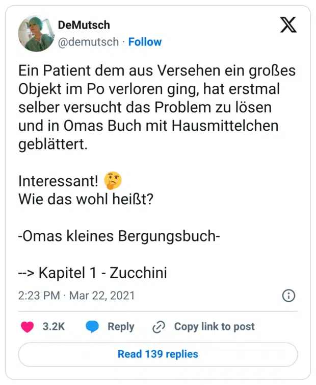 Ein Patient dem aus Versehen ein großes Objekt im Po verloren ging, hat erstmal selber versucht das Problem zu lösen und in Omas Buch mit Hausmittelchen geblättert.
Interessant! :nachdenkliches_gesicht:
Wie das wohl heißt?
-Omas kleines Bergungsbuch-
--> Kapitel 1 - Zucchini