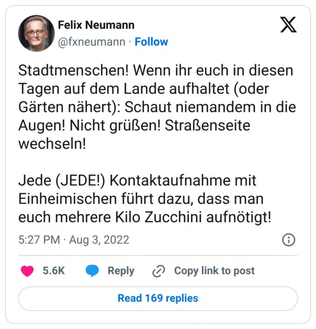 Stadtmenschen! Wenn ihr euch in diesen Tagen auf dem Lande aufhaltet (oder Gärten nähert): Schaut niemandem in die Augen! Nicht grüßen! Straßenseite wechseln!
Jede (JEDE!) Kontaktaufnahme mit Einheimischen führt dazu, dass man euch mehrere Kilo Zucchini aufnötigt!
