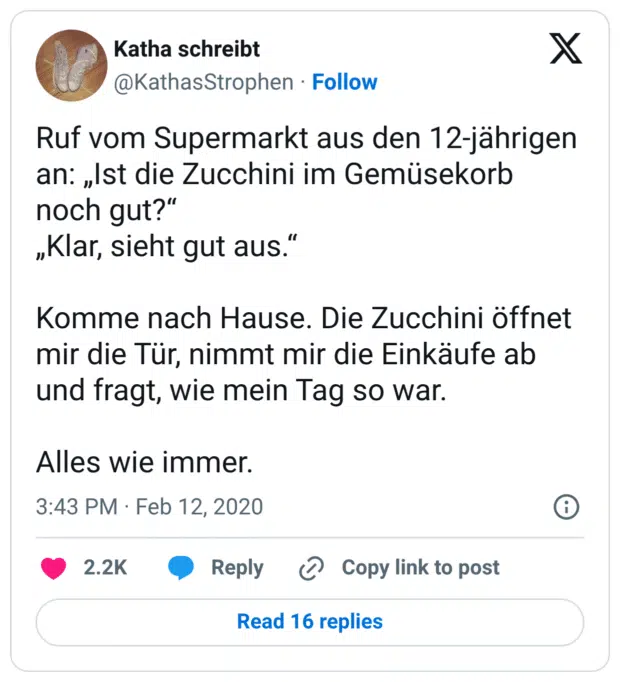 Ruf vom Supermarkt aus den 12-jährigen an: „Ist die Zucchini im Gemüsekorb noch gut?“
„Klar, sieht gut aus.“
Komme nach Hause. Die Zucchini öffnet mir die Tür, nimmt mir die Einkäufe ab und fragt, wie mein Tag so war.
Alles wie immer.
