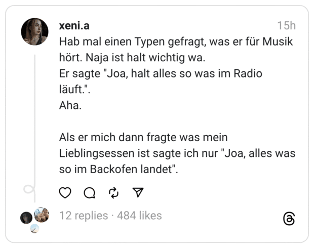 Hab mal einen Typen gefragt, was er für Musik hört. Naja ist halt wichtig wa. Er sagte "Joa, halt alles so was im Radio läuft.". Aha. Als er mich dann fragte was mein Lieblingsessen ist sagte ich nur "Joa, alles was so im Backofen landet".