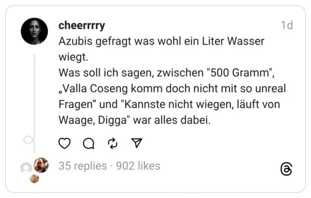 Azubis gefragt was wohl ein Liter Wasser wiegt. Was soll ich sagen, zwischen "500 Gramm", „Valla Coseng komm doch nicht mit so unreal Fragen" und "Kannste nicht wiegen, läuft von Waage, Digga" war alles dabei.
