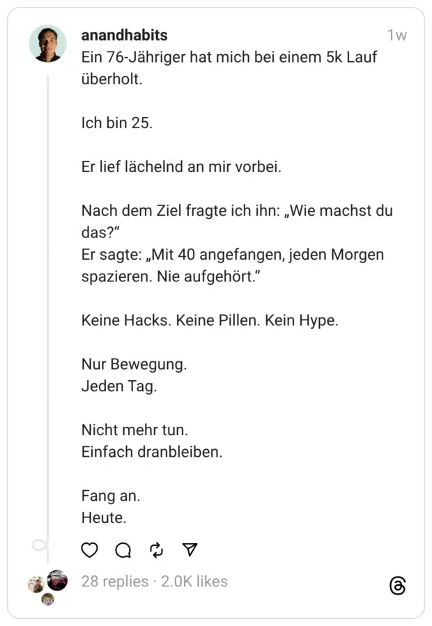 anandhabits Ein 76-Jähriger hat mich bei einem 5k Lauf überholt. Ich bin 25. Er lief lächelnd an mir vorbei. Nach dem Ziel fragte ich ihn: „Wie machst du das?" Er sagte: „Mit 40 angefangen, jeden Morgen spazieren. Nie aufgehört." Keine Hacks. Keine Pillen. Kein Hype. Nur Bewegung. Jeden Tag. Nicht mehr tun. Einfach dranbleiben. Fang an