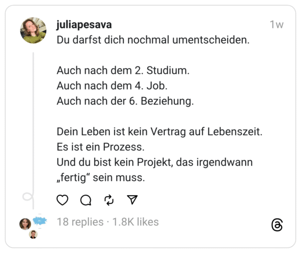 Du darfst dich nochmal umentscheiden. Auch nach dem 2. Studium. Auch nach dem 4. Job. Auch nach der 6. Beziehung. Dein Leben ist kein Vertrag auf Lebenszeit. Es ist ein Prozess. Und du bist kein Projekt, das irgendwann „fertig" sein muss.