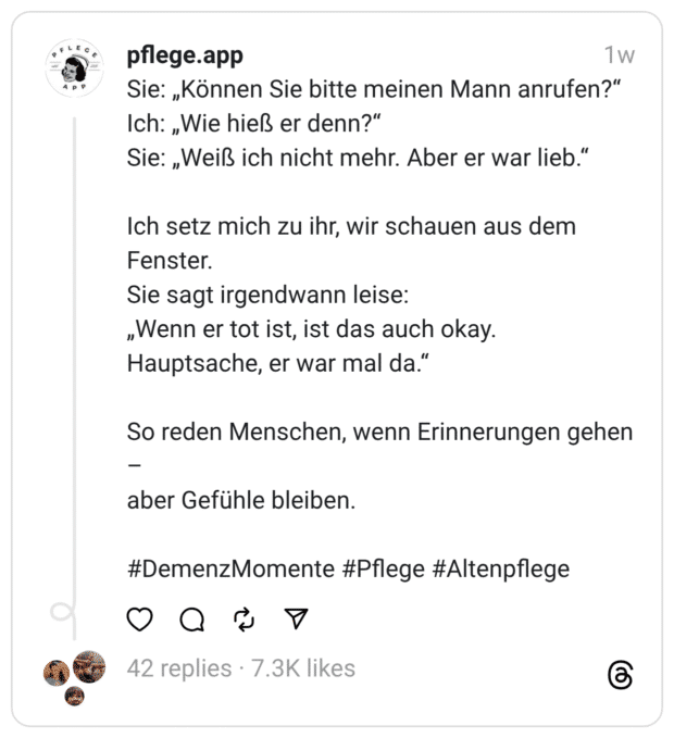 Sie: „Können Sie bitte meinen Mann anrufen?" Ich: „Wie hieß er denn?" Sie: „Weiß ich nicht mehr. Aber er war lieb." Ich setz mich zu ihr, wir schauen aus dem Fenster. Sie sagt irgendwann leise: „Wenn er tot ist, ist das auch okay. Hauptsache, er war mal da." So reden Menschen, wenn Erinnerungen gehen - aber Gefühle bleiben