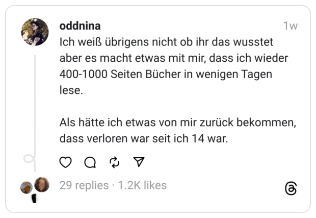 Ich weiß übrigens nicht ob ihr das wusstet aber es macht etwas mit mir, dass ich wieder 400-1000 Seiten Bücher in wenigen Tagen lese. Als hätte ich etwas von mir zurück bekommen, dass verloren war seit ich 14 war.