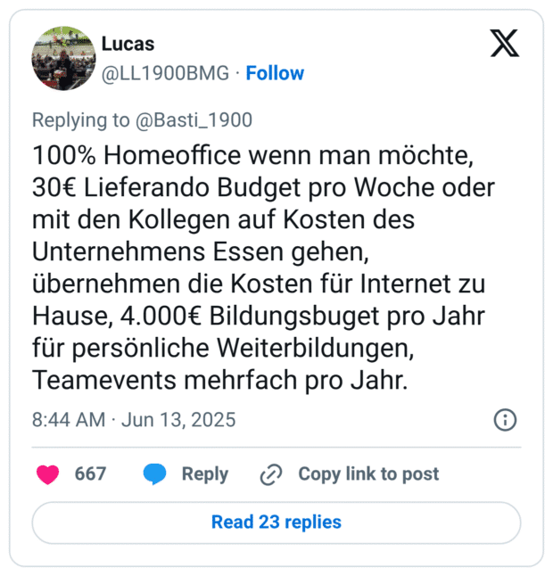 100% Homeoffice wenn man möchte, 30€ Lieferando Budget pro Woche oder mit den Kollegen auf Kosten des Unternehmens Essen gehen, übernehmen die Kosten für Internet zu Hause, 4.000€ Bildungsbuget pro Jahr für persönliche Weiterbildungen, Teamevents mehrfach pro Jahr.