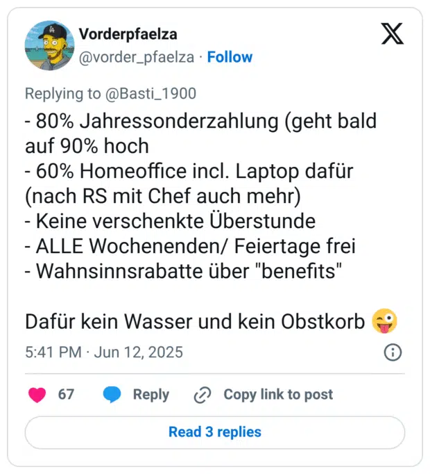 - 80% Jahressonderzahlung (geht bald auf 90% hoch
- 60% Homeoffice incl. Laptop dafür (nach RS mit Chef auch mehr)
- Keine verschenkte Überstunde
- ALLE Wochenenden/ Feiertage frei
- Wahnsinnsrabatte über "benefits"

Dafür kein Wasser und kein Obstkorb 😜