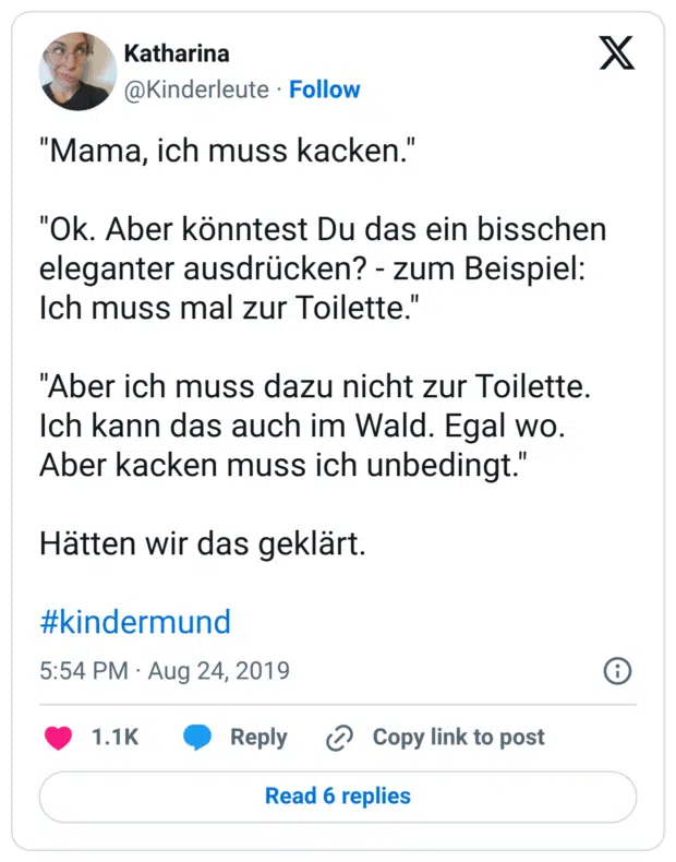 "Mama, ich muss kacken."

"Ok. Aber könntest Du das ein bisschen eleganter ausdrücken? - zum Beispiel: Ich muss mal zur Toilette."

"Aber ich muss dazu nicht zur Toilette. Ich kann das auch im Wald. Egal wo. Aber kacken muss ich unbedingt."

Hätten wir das geklärt.

#kindermund