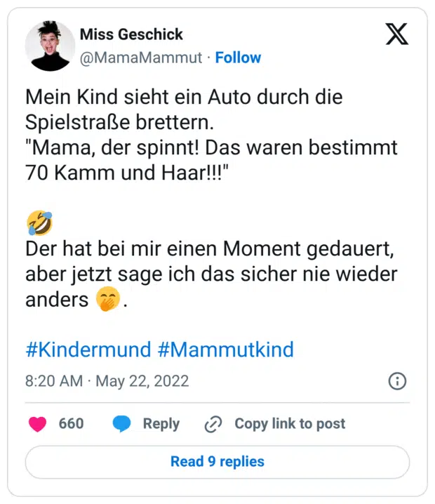 Mein Kind sieht ein Auto durch die Spielstraße brettern.
"Mama, der spinnt! Das waren bestimmt 70 Kamm und Haar!!!"

🤣
Der hat bei mir einen Moment gedauert, aber jetzt sage ich das sicher nie wieder anders 🤭.

#Kindermund #Mammutkind