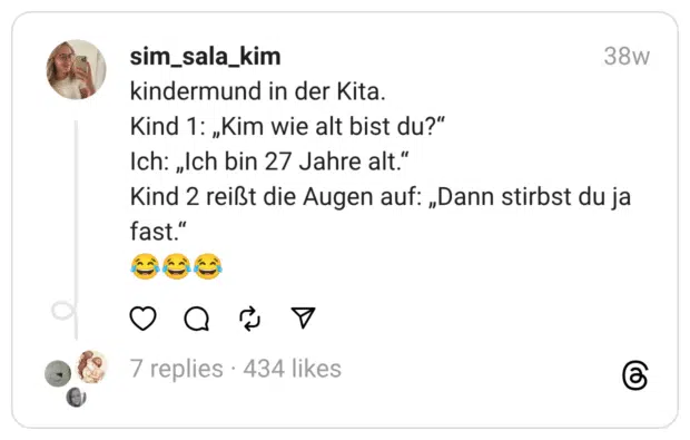 kindermund in der Kita.
Kind 1: „Kim wie alt bist du?“
Ich: „Ich bin 27 Jahre alt.“
Kind 2 reißt die Augen auf: „Dann stirbst du ja fast.“
😂😂😂