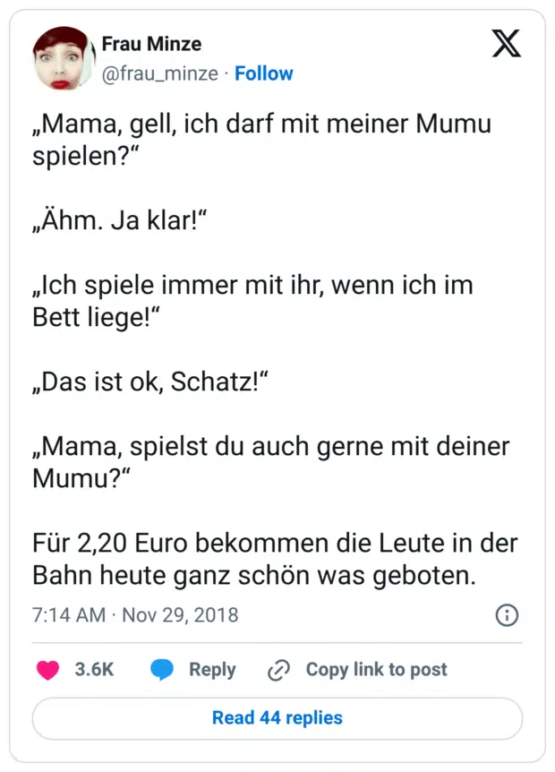„Mama, gell, ich darf mit meiner Mumu spielen?“

„Ähm. Ja klar!“

„Ich spiele immer mit ihr, wenn ich im Bett liege!“

„Das ist ok, Schatz!“

„Mama, spielst du auch gerne mit deiner Mumu?“

Für 2,20 Euro bekommen die Leute in der Bahn heute ganz schön was geboten.
