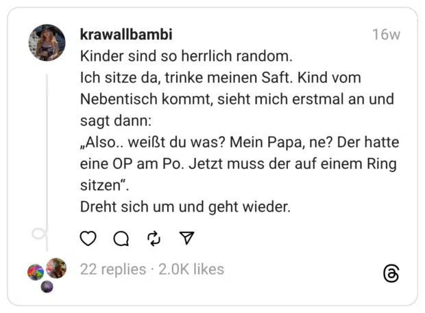 Kinder sind so herrlich random.
Ich sitze da, trinke meinen Saft. Kind vom Nebentisch kommt, sieht mich erstmal an und sagt dann:
„Also.. weißt du was? Mein Papa, ne? Der hatte eine OP am Po. Jetzt muss der auf einem Ring sitzen“.
Dreht sich um und geht wieder.
