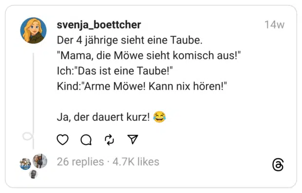 Der 4 jährige sieht eine Taube.
"Mama, die Möwe sieht komisch aus!"
Ich:"Das ist eine Taube!"
Kind:"Arme Möwe! Kann nix hören!"
Ja, der dauert kurz! 😂