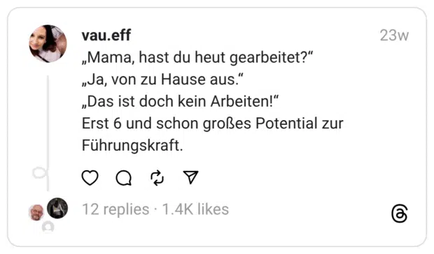 „Mama, hast du heut gearbeitet?“
„Ja, von zu Hause aus.“
„Das ist doch kein Arbeiten!“
Erst 6 und schon großes Potential zur Führungskraft