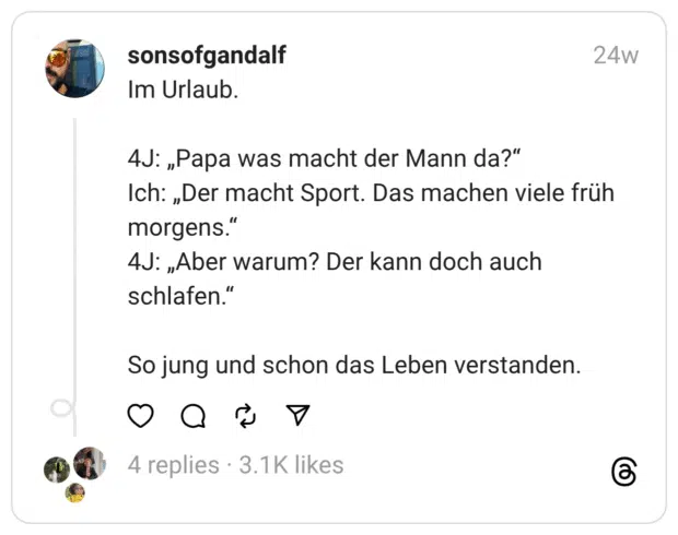 Im Urlaub.
4J: „Papa was macht der Mann da?“
Ich: „Der macht Sport. Das machen viele früh morgens.“
4J: „Aber warum? Der kann doch auch schlafen.“
So jung und schon das Leben verstanden.