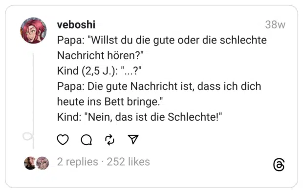 Papa: "Willst du die gute oder die schlechte Nachricht hören?"
Kind (2,5 J.): "...?"
Papa: Die gute Nachricht ist, dass ich dich heute ins Bett bringe."
Kind: "Nein, das ist die Schlechte!"