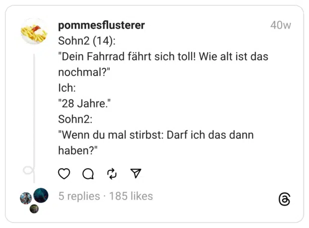 Sohn2 (14):
"Dein Fahrrad fährt sich toll! Wie alt ist das nochmal?"
Ich:
"28 Jahre."
Sohn2:
"Wenn du mal stirbst: Darf ich das dann haben?"