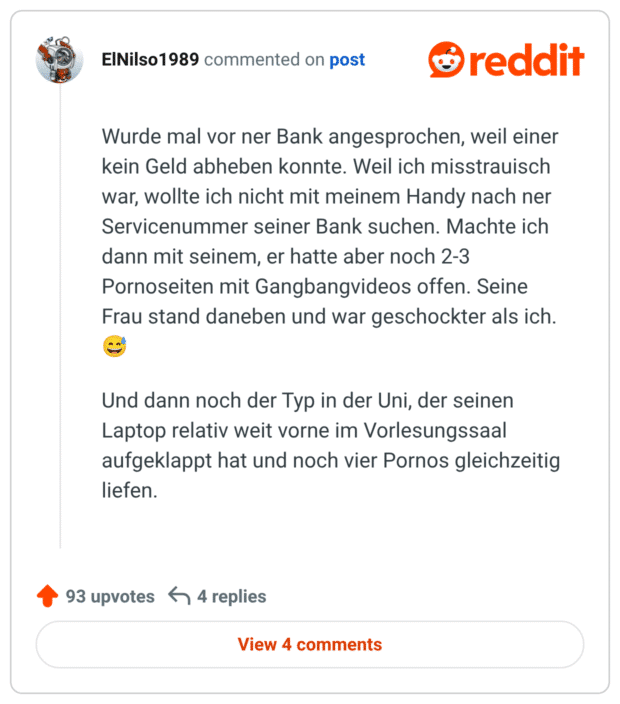 Wurde mal vor ner Bank angesprochen, weil einer kein Geld abheben konnte. Weil ich misstrauisch war, wollte ich nicht mit meinem Handy nach ner Servicenummer seiner Bank suchen. Machte ich dann mit seinem, er hatte aber noch 2-3 Pornoseiten mit Gangbangvideos offen. Seine Frau stand daneben und war geschockter als ich. 😅

Und dann noch der Typ in der Uni, der seinen Laptop relativ weit vorne im Vorlesungssaal aufgeklappt hat und noch vier Pornos gleichzeitig liefen.