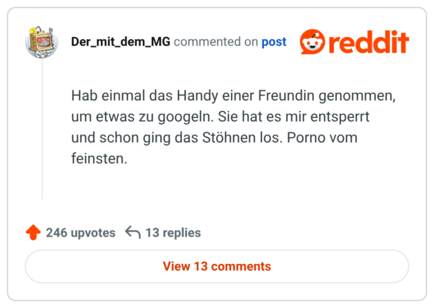 Hab einmal das Handy einer Freundin genommen, um etwas zu googeln. Sie hat es mir entsperrt und schon ging das Stöhnen los. Porno vom feinsten.