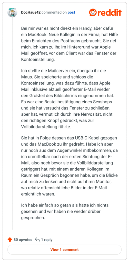 Bei mir war es nicht direkt ein Handy, aber dafür ein MacBook. Neue Kollegin in der Firma, hat Hilfe beim Einrichten des Postfachs gebraucht. Sie rief mich, ich kam zu ihr, im Hintergrund war Apple Mail geöffnet, vor dem Client war das Fenster der Kontoeinstellung.

Ich stellte die Mailserver ein, übergab ihr die Maus. Sie speicherte und schloss die Kontoeinstellung, was dazu führte, dass Apple Mail inklusive aktuell geöffneter E-Mail wieder den Großteil des Bildschirms eingenommen hat. Es war eine Bestellbestätigung eines Sexshops und sie hat versucht das Fenster zu schließen, aber hat, vermutlich durch ihre Nervosität, nicht den richtigen Knopf gedrückt, was zur Vollbilddarstellung führte.

Sie hat in Folge dessen das USB-C Kabel gezogen und das MacBook zu ihr gedreht. Habe ich aber nur noch aus dem Augenwinkel mitbekommen, da ich unmittelbar nach der ersten Sichtung der E-Mail, also noch bevor sie die Vollbilddarstellung getriggert hat, mit einem anderen Kollegen im Raum ein Gespräch begonnen habe, um die Blicke auf mich zu lenken und nicht auf ihren Monitor, wo relativ offensichtliche Bilder in der E-Mail ersichtlich waren.

Ich habe einfach so getan als hätte ich nichts gesehen und wir haben nie wieder drüber gesprochen.