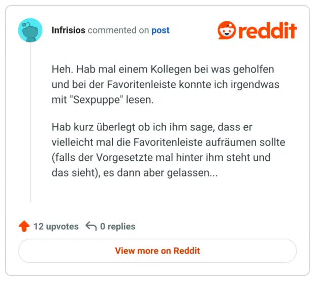 Heh. Hab mal einem Kollegen bei was geholfen und bei der Favoritenleiste konnte ich irgendwas mit "Sexpuppe" lesen.

Hab kurz überlegt ob ich ihm sage, dass er vielleicht mal die Favoritenleiste aufräumen sollte (falls der Vorgesetzte mal hinter ihm steht und das sieht), es dann aber gelassen...