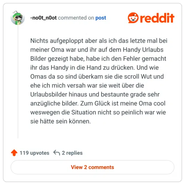 Nichts aufgeploppt aber als ich das letzte mal bei meiner Oma war und ihr auf dem Handy Urlaubs Bilder gezeigt habe, habe ich den Fehler gemacht ihr das Handy in die Hand zu drücken. Und wie Omas da so sind überkam sie die scroll Wut und ehe ich mich versah war sie weit über die Urlaubsbilder hinaus und bestaunte grade sehr anzügliche bilder. Zum Glück ist meine Oma cool weswegen die Situation nicht so peinlich war wie sie hätte sein können.