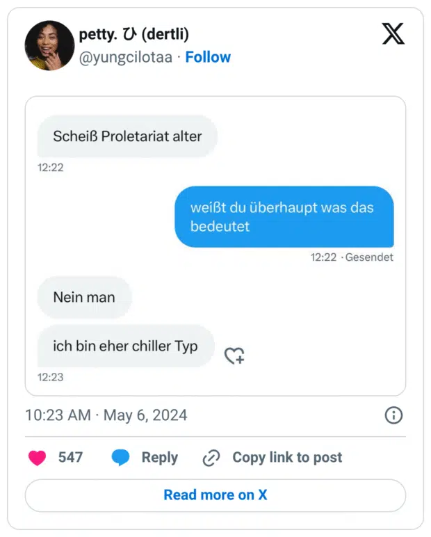 Alt-Text (deutsch):
Ein Screenshot eines Chatverlaufs. Eine Person schreibt: „Scheiß Proletariat alter“. Die Antwort darauf lautet: „weißt du überhaupt was das bedeutet“. Der Absender der ersten Nachricht antwortet ehrlich: „Nein man, ich bin eher chiller Typ“. – Ein humorvoller Beweis für den lockeren Umgang mit Fremdwörtern.