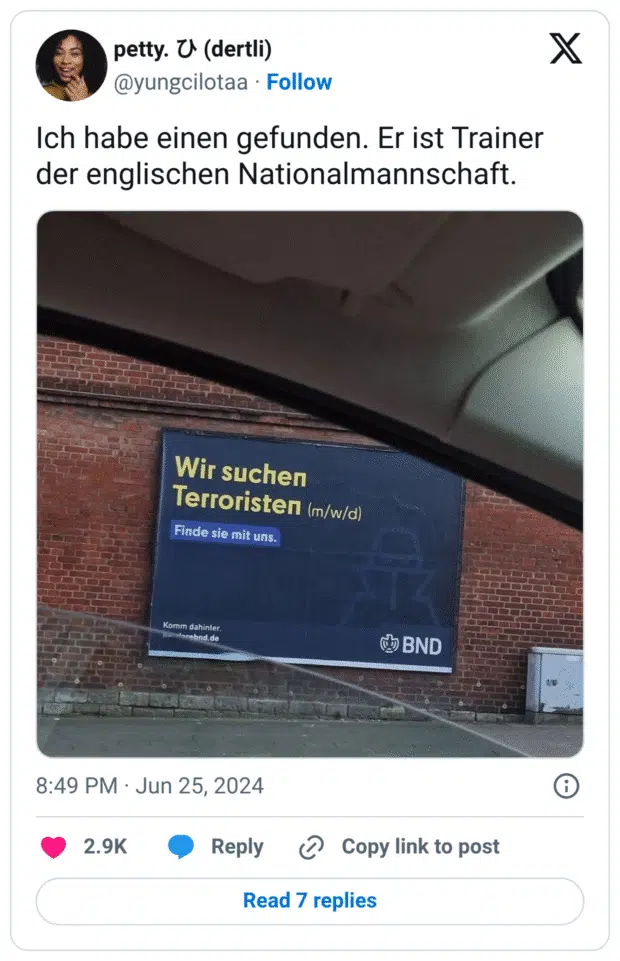 Ein ironischer Social-Media-Post zeigt ein Werbeplakat des Bundesnachrichtendienstes (BND) mit dem groß gedruckten Text: „Wir suchen Terroristen (m/w/d) – Finde sie mit uns.“ Darüber schreibt die Nutzerin: „Ich habe einen gefunden. Er ist Trainer der englischen Nationalmannschaft.“ Der Witz zielt auf eine Kombination aus missverständlicher Formulierung der Werbung und Kritik am Fußballtrainer.