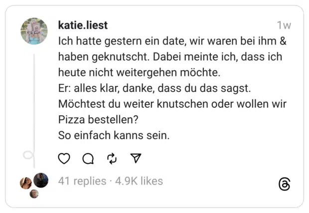 Ich hatte gestern ein date, wir waren bei ihm & haben geknutscht. Dabei meinte ich, dass ich heute nicht weitergehen möchte.
Er: alles klar, danke, dass du das sagst. Möchtest du weiter knutschen oder wollen wir Pizza bestellen?
So einfach kanns sein.