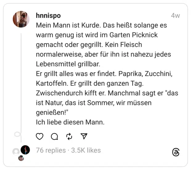 Mein Mann ist Kurde. Das heißt solange es warm genug ist wird im Garten Picknick gemacht oder gegrillt. Kein Fleisch normalerweise, aber für ihn ist nahezu jedes Lebensmittel grillbar. Er grillt alles was er findet. Paprika, Zucchini, Kartoffeln. Er grillt den ganzen Tag. Zwischendurch kifft er. Manchmal sagt er “das ist Natur, das ist Sommer, wir müssen genießen!” Ich liebe diesen Mann.