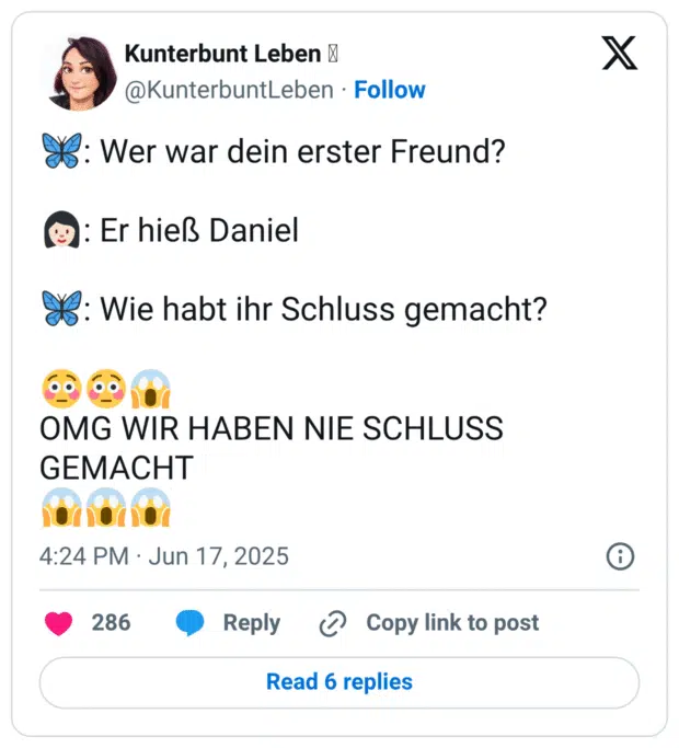 🦋: Wer war dein erster Freund?

👩🏻: Er hieß Daniel

🦋: Wie habt ihr Schluss gemacht?

😳😳😱
OMG WIR HABEN NIE SCHLUSS GEMACHT 
😱😱😱