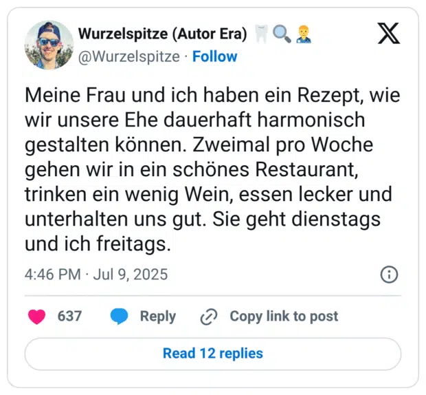 Meine Frau und ich haben ein Rezept, wie wir unsere Ehe dauerhaft harmonisch gestalten können. Zweimal pro Woche gehen wir in ein schönes Restaurant, trinken ein wenig Wein, essen lecker und unterhalten uns gut. Sie geht dienstags und ich freitags.