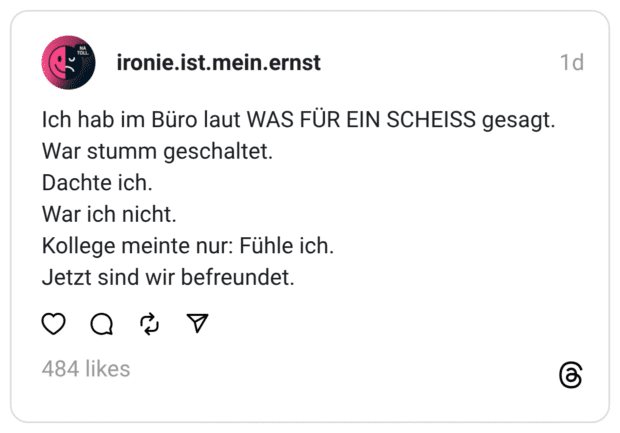 Ich hab im Büro laut WAS FÜR EIN SCHEISS gesagt.
War stumm geschaltet.
Dachte ich.
War ich nicht.
Kollege meinte nur: Fühle ich.
Jetzt sind wir befreundet.