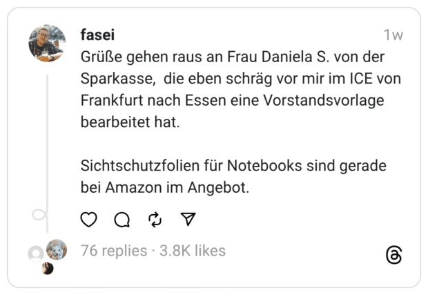 Grüße gehen raus an Frau Daniela S. von der Sparkasse,  die eben schräg vor mir im ICE von Frankfurt nach Essen eine Vorstandsvorlage bearbeitet hat.
Sichtschutzfolien für Notebooks sind gerade bei Amazon im Angebot.
